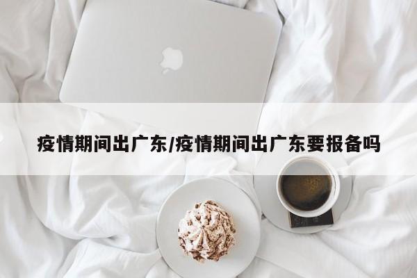 疫情期间出广东/疫情期间出广东要报备吗