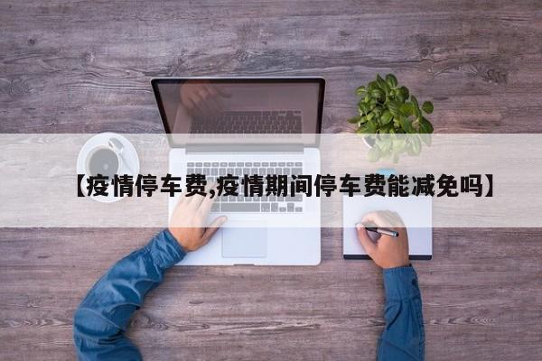 【疫情停车费,疫情期间停车费能减免吗】