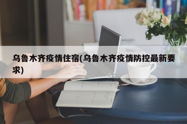 乌鲁木齐疫情住宿(乌鲁木齐疫情防控最新要求)
