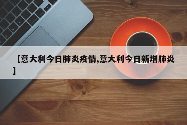 【意大利今日肺炎疫情,意大利今日新增肺炎】
