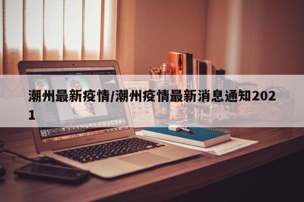 潮州最新疫情/潮州疫情最新消息通知2021