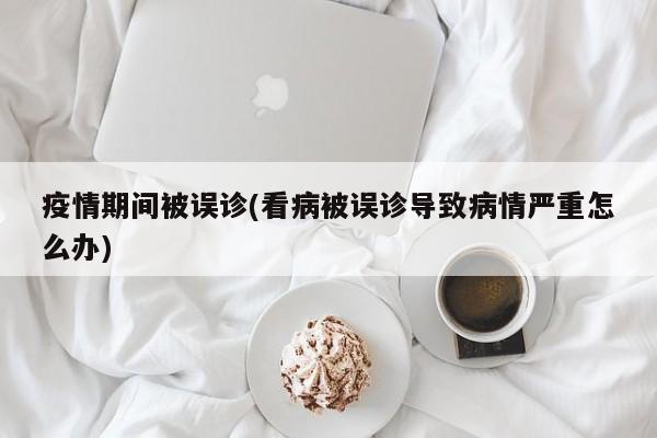 疫情期间被误诊(看病被误诊导致病情严重怎么办)