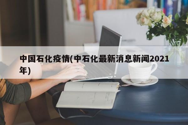 中国石化疫情(中石化最新消息新闻2021年)