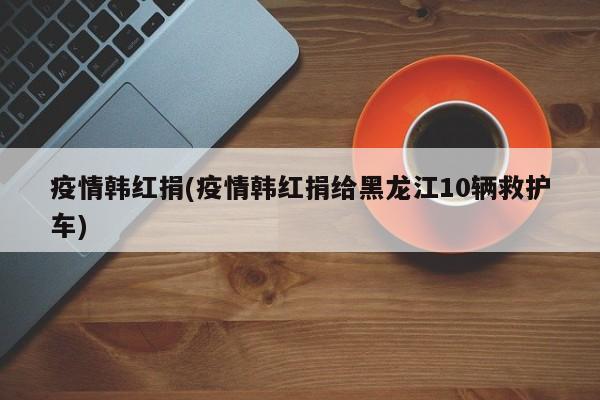 疫情韩红捐(疫情韩红捐给黑龙江10辆救护车)