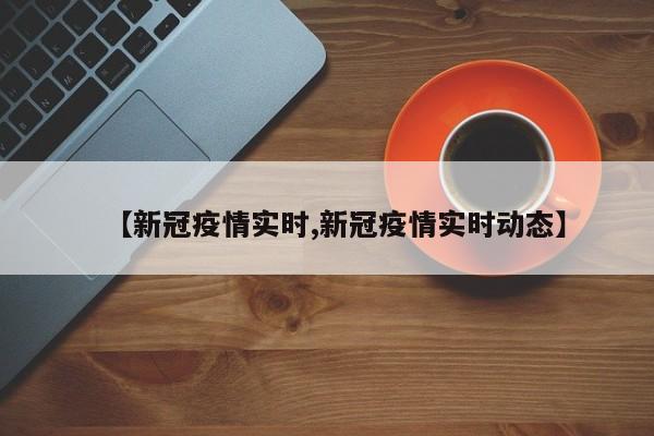 【新冠疫情实时,新冠疫情实时动态】