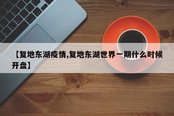 【复地东湖疫情,复地东湖世界一期什么时候开盘】
